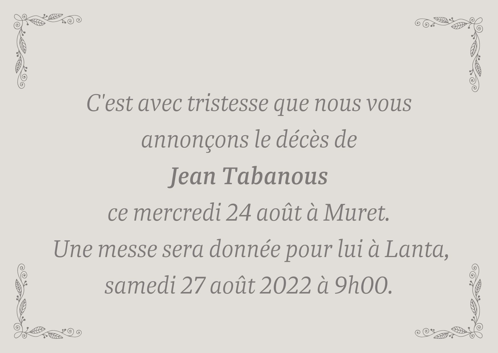 C'est avec tristesse que nous vous annonçons le décès de Jean Tabanous ce jour mercredi 24 août à Muret. Une messe sera donnée pour lui à Lanta, samedi 27 août 2022 à 9h00.
