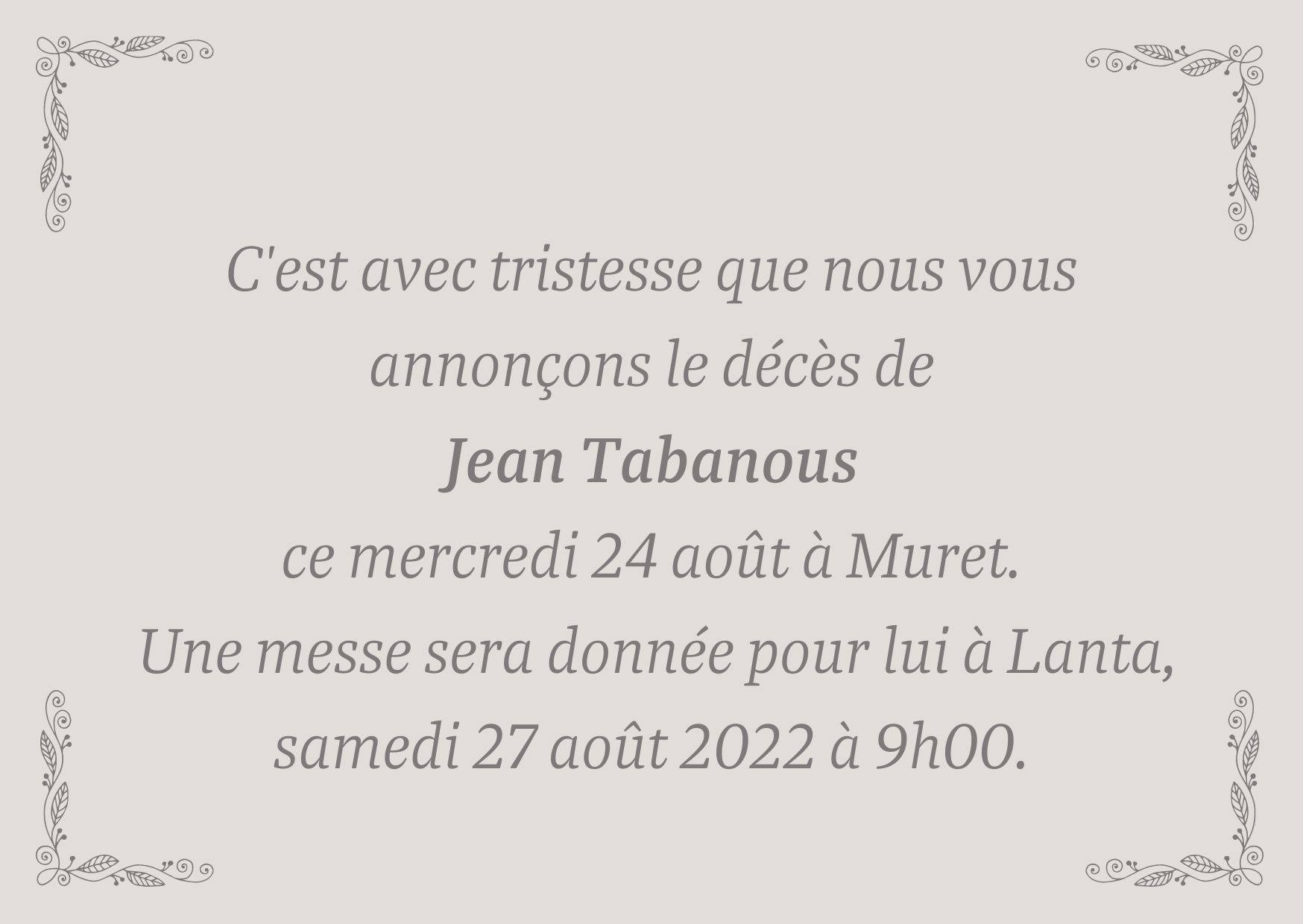 C'est avec tristesse que nous vous annonçons le décès de Jean Tabanous ce jour mercredi 24 août à Muret. Une messe sera donnée pour lui à Lanta, samedi 27 août 2022 à 9h00.